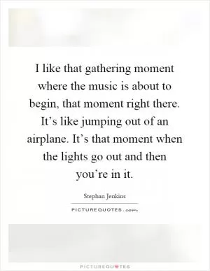 I like that gathering moment where the music is about to begin, that moment right there. It’s like jumping out of an airplane. It’s that moment when the lights go out and then you’re in it Picture Quote #1