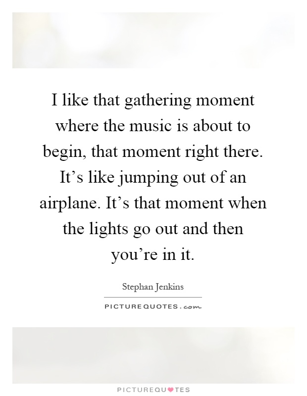 I like that gathering moment where the music is about to begin, that moment right there. It's like jumping out of an airplane. It's that moment when the lights go out and then you're in it Picture Quote #1