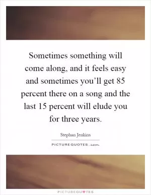 Sometimes something will come along, and it feels easy and sometimes you’ll get 85 percent there on a song and the last 15 percent will elude you for three years Picture Quote #1