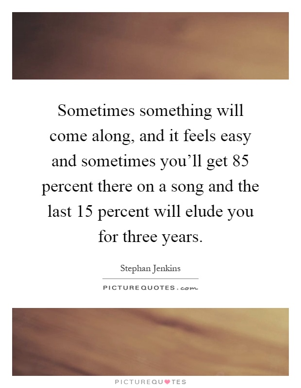 Sometimes something will come along, and it feels easy and sometimes you'll get 85 percent there on a song and the last 15 percent will elude you for three years Picture Quote #1