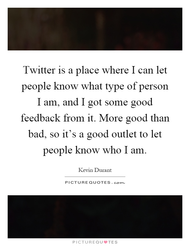 Twitter is a place where I can let people know what type of person I am, and I got some good feedback from it. More good than bad, so it's a good outlet to let people know who I am Picture Quote #1