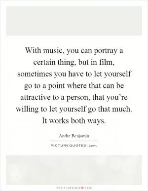 With music, you can portray a certain thing, but in film, sometimes you have to let yourself go to a point where that can be attractive to a person, that you’re willing to let yourself go that much. It works both ways Picture Quote #1
