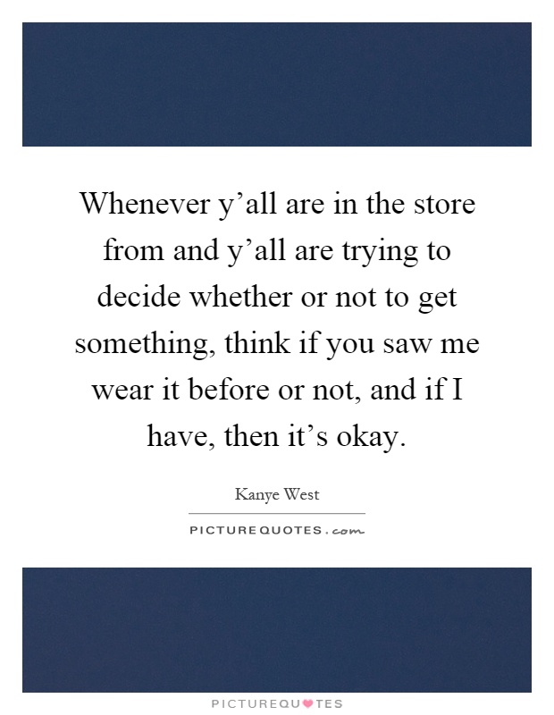 Whenever y'all are in the store from and y'all are trying to decide whether or not to get something, think if you saw me wear it before or not, and if I have, then it's okay Picture Quote #1