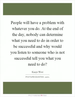 People will have a problem with whatever you do. At the end of the day, nobody can determine what you need to do in order to be successful and why would you listen to someone who is not successful tell you what you need to do? Picture Quote #1