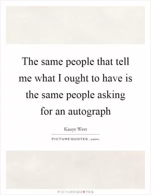 The same people that tell me what I ought to have is the same people asking for an autograph Picture Quote #1
