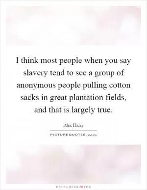 I think most people when you say slavery tend to see a group of anonymous people pulling cotton sacks in great plantation fields, and that is largely true Picture Quote #1