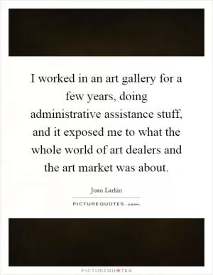 I worked in an art gallery for a few years, doing administrative assistance stuff, and it exposed me to what the whole world of art dealers and the art market was about Picture Quote #1