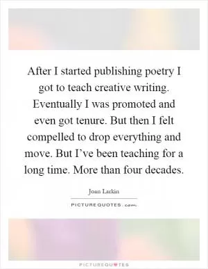 After I started publishing poetry I got to teach creative writing. Eventually I was promoted and even got tenure. But then I felt compelled to drop everything and move. But I’ve been teaching for a long time. More than four decades Picture Quote #1