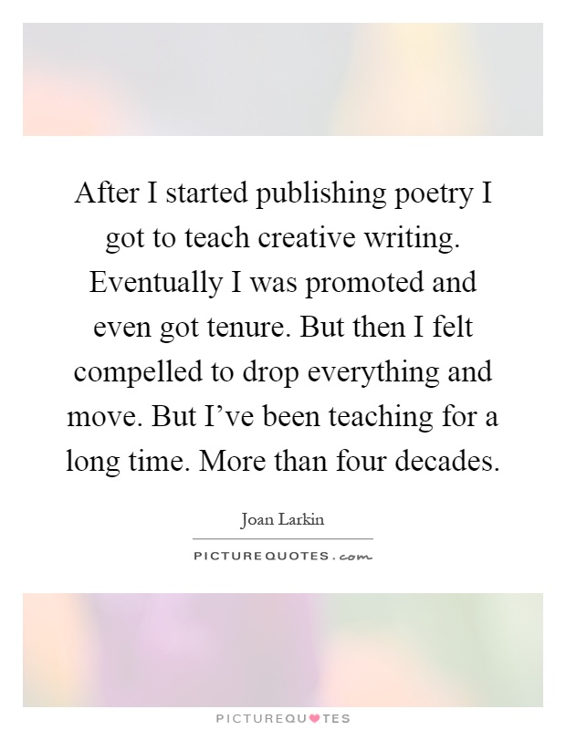 After I started publishing poetry I got to teach creative writing. Eventually I was promoted and even got tenure. But then I felt compelled to drop everything and move. But I've been teaching for a long time. More than four decades Picture Quote #1