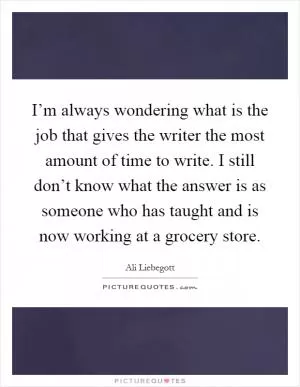 I’m always wondering what is the job that gives the writer the most amount of time to write. I still don’t know what the answer is as someone who has taught and is now working at a grocery store Picture Quote #1