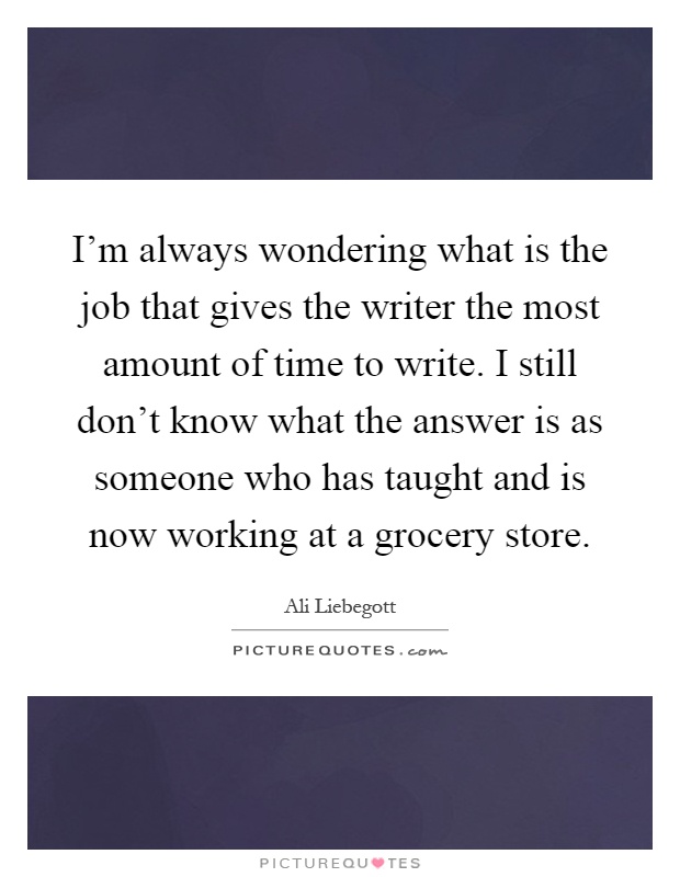 I'm always wondering what is the job that gives the writer the most amount of time to write. I still don't know what the answer is as someone who has taught and is now working at a grocery store Picture Quote #1