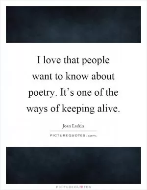 I love that people want to know about poetry. It’s one of the ways of keeping alive Picture Quote #1
