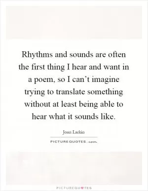 Rhythms and sounds are often the first thing I hear and want in a poem, so I can’t imagine trying to translate something without at least being able to hear what it sounds like Picture Quote #1