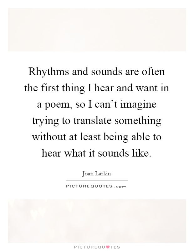Rhythms and sounds are often the first thing I hear and want in a poem, so I can't imagine trying to translate something without at least being able to hear what it sounds like Picture Quote #1