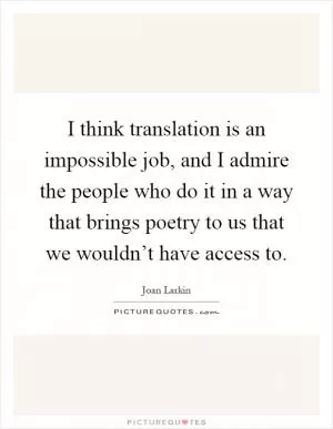 I think translation is an impossible job, and I admire the people who do it in a way that brings poetry to us that we wouldn’t have access to Picture Quote #1