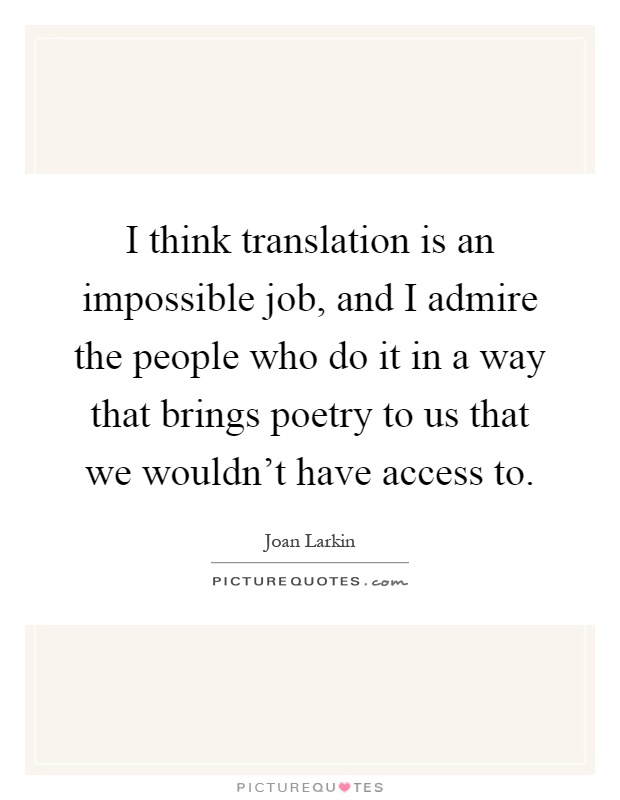 I think translation is an impossible job, and I admire the people who do it in a way that brings poetry to us that we wouldn't have access to Picture Quote #1