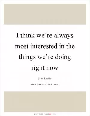 I think we’re always most interested in the things we’re doing right now Picture Quote #1