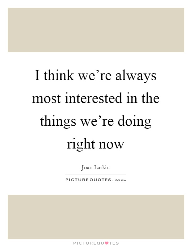 I think we're always most interested in the things we're doing right now Picture Quote #1