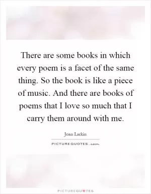 There are some books in which every poem is a facet of the same thing. So the book is like a piece of music. And there are books of poems that I love so much that I carry them around with me Picture Quote #1