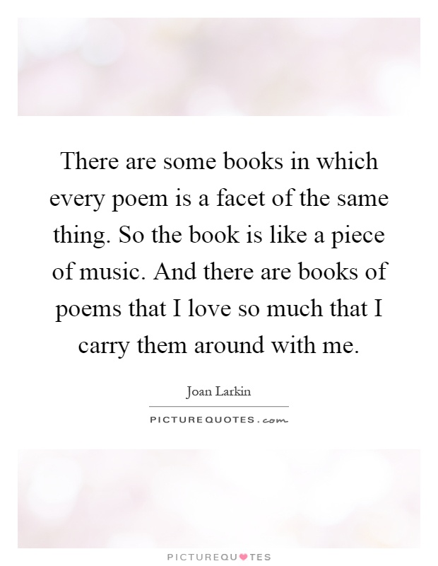 There are some books in which every poem is a facet of the same thing. So the book is like a piece of music. And there are books of poems that I love so much that I carry them around with me Picture Quote #1
