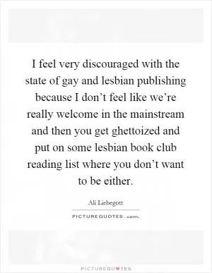 I feel very discouraged with the state of gay and lesbian publishing because I don’t feel like we’re really welcome in the mainstream and then you get ghettoized and put on some lesbian book club reading list where you don’t want to be either Picture Quote #1