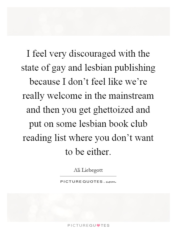 I feel very discouraged with the state of gay and lesbian publishing because I don't feel like we're really welcome in the mainstream and then you get ghettoized and put on some lesbian book club reading list where you don't want to be either Picture Quote #1