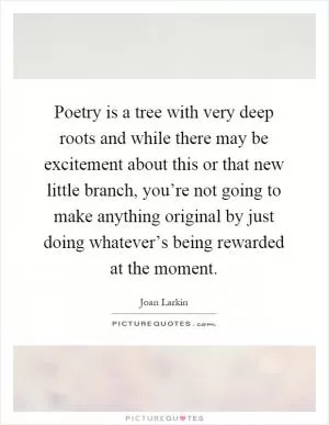 Poetry is a tree with very deep roots and while there may be excitement about this or that new little branch, you’re not going to make anything original by just doing whatever’s being rewarded at the moment Picture Quote #1