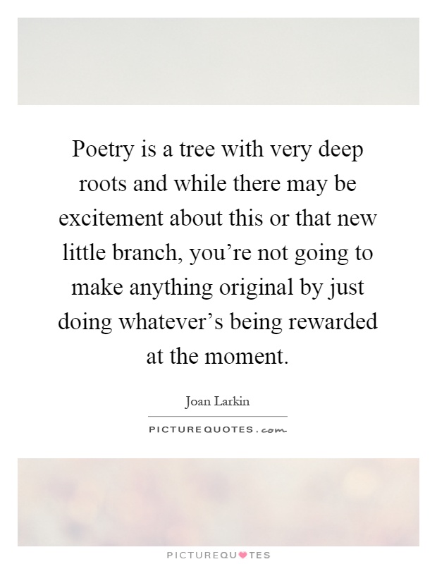 Poetry is a tree with very deep roots and while there may be excitement about this or that new little branch, you're not going to make anything original by just doing whatever's being rewarded at the moment Picture Quote #1