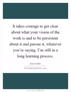 It takes courage to get clear about what your vision of the work is and to be persistent about it and pursue it, whatever you’re saying. I’m still in a long learning process Picture Quote #1
