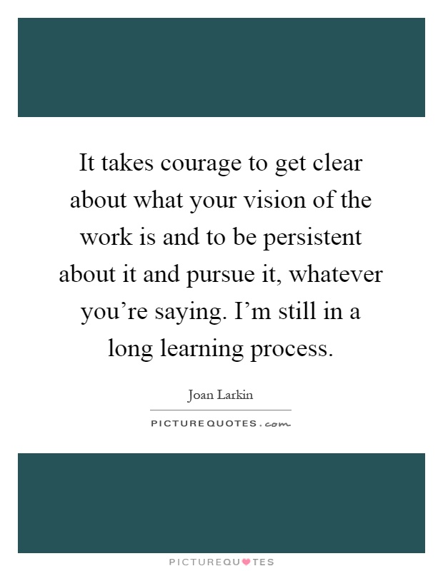 It takes courage to get clear about what your vision of the work is and to be persistent about it and pursue it, whatever you're saying. I'm still in a long learning process Picture Quote #1