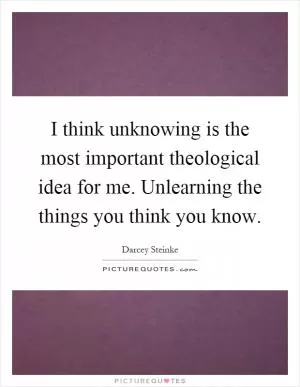 I think unknowing is the most important theological idea for me. Unlearning the things you think you know Picture Quote #1
