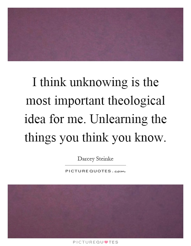 I think unknowing is the most important theological idea for me. Unlearning the things you think you know Picture Quote #1