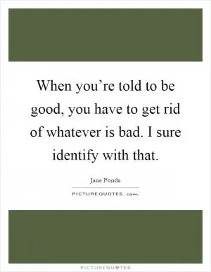 When you’re told to be good, you have to get rid of whatever is bad. I sure identify with that Picture Quote #1