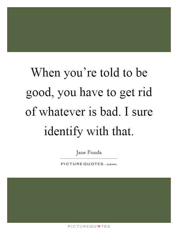 When you're told to be good, you have to get rid of whatever is bad. I sure identify with that Picture Quote #1