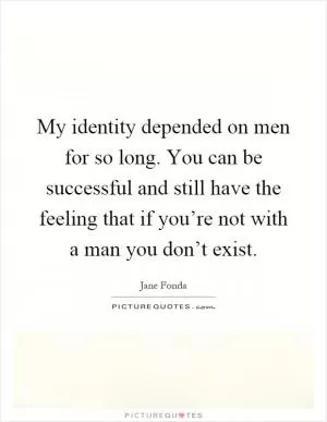 My identity depended on men for so long. You can be successful and still have the feeling that if you’re not with a man you don’t exist Picture Quote #1