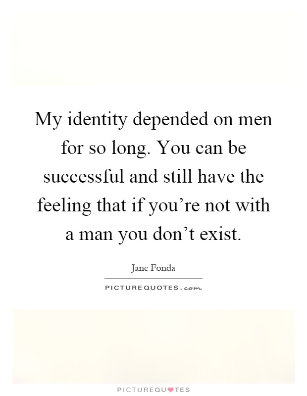 My identity depended on men for so long. You can be successful and still have the feeling that if you're not with a man you don't exist Picture Quote #1