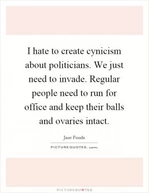 I hate to create cynicism about politicians. We just need to invade. Regular people need to run for office and keep their balls and ovaries intact Picture Quote #1