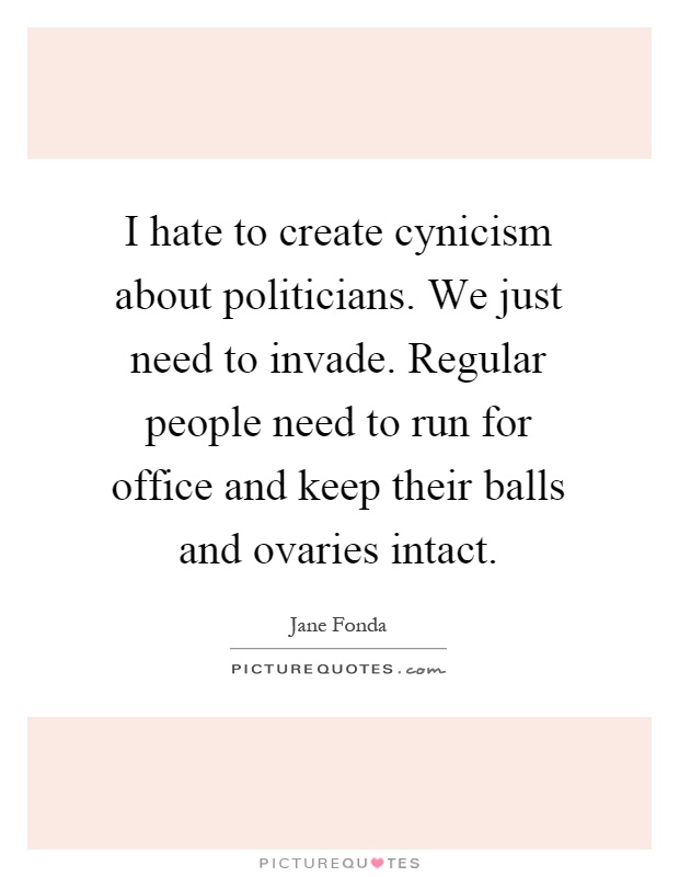 I hate to create cynicism about politicians. We just need to invade. Regular people need to run for office and keep their balls and ovaries intact Picture Quote #1