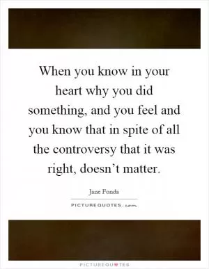 When you know in your heart why you did something, and you feel and you know that in spite of all the controversy that it was right, doesn’t matter Picture Quote #1