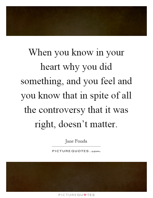 When you know in your heart why you did something, and you feel and you know that in spite of all the controversy that it was right, doesn't matter Picture Quote #1