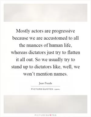Mostly actors are progressive because we are accustomed to all the nuances of human life, whereas dictators just try to flatten it all out. So we usually try to stand up to dictators like, well, we won’t mention names Picture Quote #1