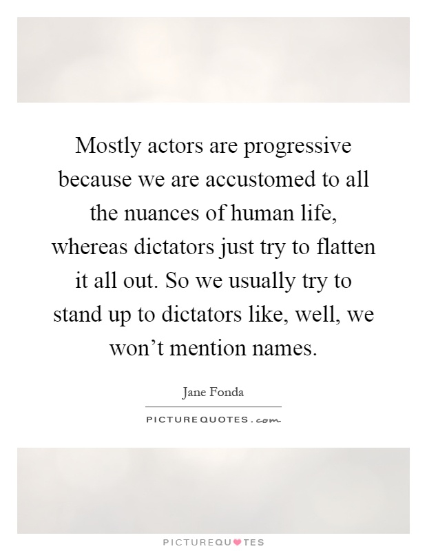 Mostly actors are progressive because we are accustomed to all the nuances of human life, whereas dictators just try to flatten it all out. So we usually try to stand up to dictators like, well, we won't mention names Picture Quote #1