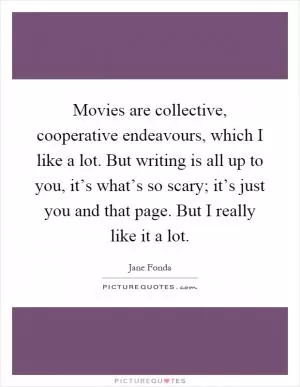 Movies are collective, cooperative endeavours, which I like a lot. But writing is all up to you, it’s what’s so scary; it’s just you and that page. But I really like it a lot Picture Quote #1
