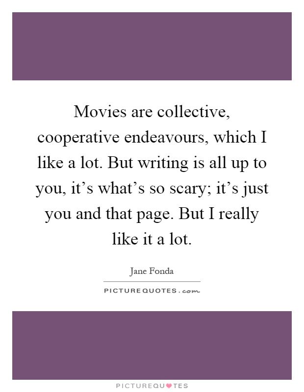 Movies are collective, cooperative endeavours, which I like a lot. But writing is all up to you, it's what's so scary; it's just you and that page. But I really like it a lot Picture Quote #1