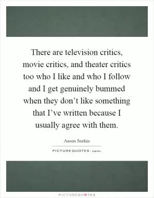 There are television critics, movie critics, and theater critics too who I like and who I follow and I get genuinely bummed when they don’t like something that I’ve written because I usually agree with them Picture Quote #1
