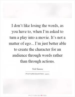 I don’t like losing the words, as you have to, when I’m asked to turn a play into a movie. It’s not a matter of ego... I’m just better able to create the character for an audience through words rather than through actions Picture Quote #1