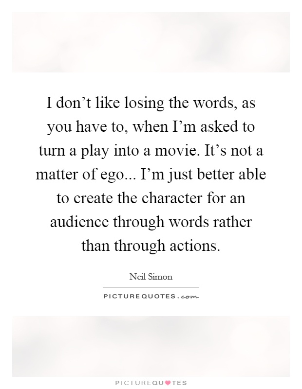 I don't like losing the words, as you have to, when I'm asked to turn a play into a movie. It's not a matter of ego... I'm just better able to create the character for an audience through words rather than through actions Picture Quote #1