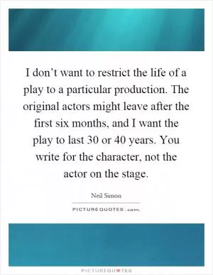 I don’t want to restrict the life of a play to a particular production. The original actors might leave after the first six months, and I want the play to last 30 or 40 years. You write for the character, not the actor on the stage Picture Quote #1