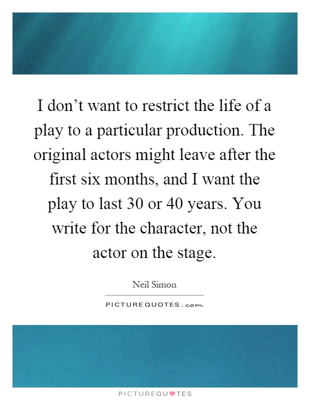 I don't want to restrict the life of a play to a particular production. The original actors might leave after the first six months, and I want the play to last 30 or 40 years. You write for the character, not the actor on the stage Picture Quote #1