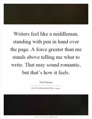 Writers feel like a middleman, standing with pen in hand over the page. A force greater than me stands above telling me what to write. That may sound romantic, but that’s how it feels Picture Quote #1